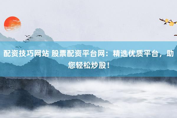 配资技巧网站 股票配资平台网：精选优质平台，助您轻松炒股！