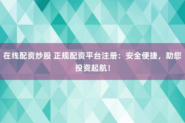 在线配资炒股 正规配资平台注册：安全便捷，助您投资起航！