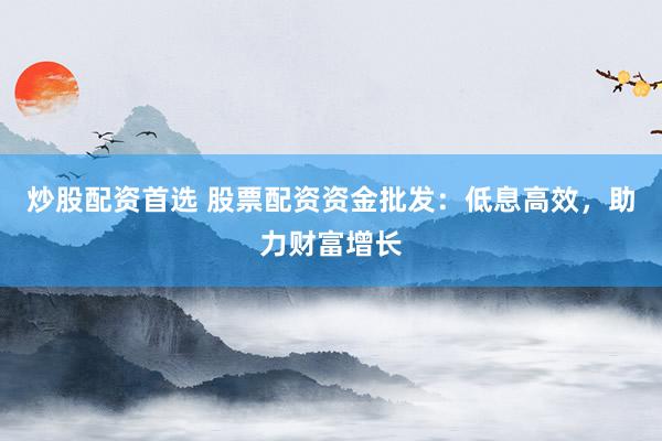 炒股配资首选 股票配资资金批发：低息高效，助力财富增长