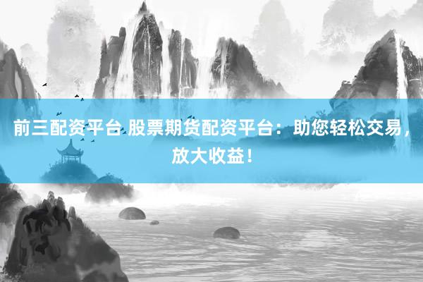 前三配资平台 股票期货配资平台：助您轻松交易，放大收益！