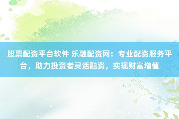 股票配资平台软件 乐融配资网：专业配资服务平台，助力投资者灵活融资，实现财富增值