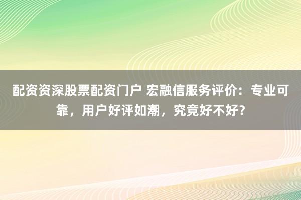 配资资深股票配资门户 宏融信服务评价：专业可靠，用户好评如潮，究竟好不好？