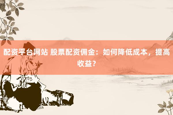 配资平台网站 股票配资佣金：如何降低成本，提高收益？