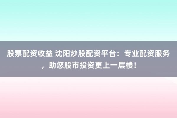 股票配资收益 沈阳炒股配资平台：专业配资服务，助您股市投资更上一层楼！