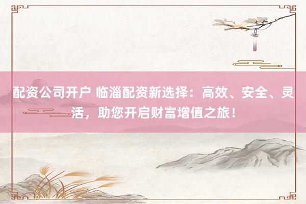 配资公司开户 临淄配资新选择：高效、安全、灵活，助您开启财富增值之旅！