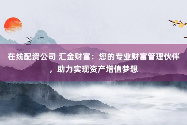 在线配资公司 汇金财富：您的专业财富管理伙伴，助力实现资产增值梦想