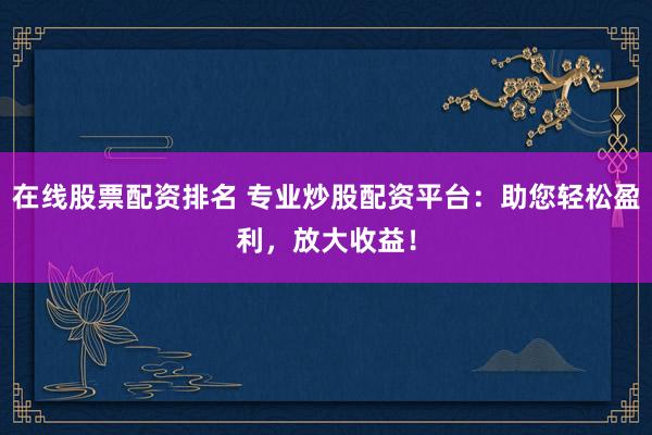 在线股票配资排名 专业炒股配资平台：助您轻松盈利，放大收益！