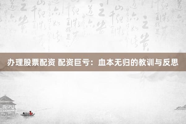 办理股票配资 配资巨亏：血本无归的教训与反思