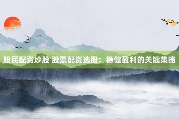 股民配资炒股 股票配资选股：稳健盈利的关键策略