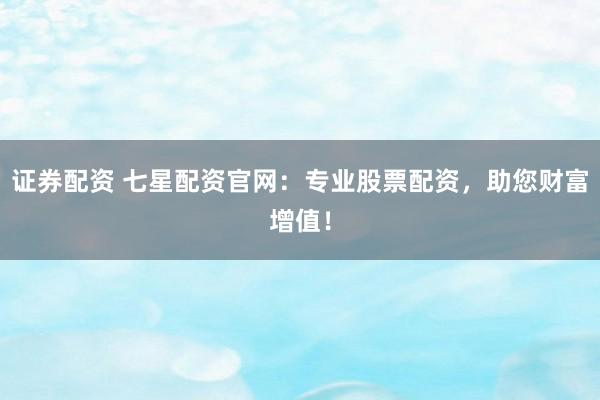 证券配资 七星配资官网：专业股票配资，助您财富增值！