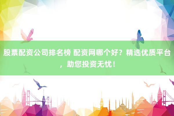 股票配资公司排名榜 配资网哪个好？精选优质平台，助您投资无忧！
