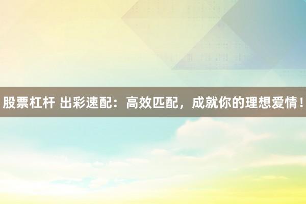 股票杠杆 出彩速配：高效匹配，成就你的理想爱情！
