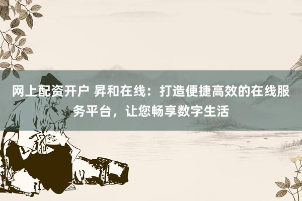 网上配资开户 昇和在线：打造便捷高效的在线服务平台，让您畅享数字生活