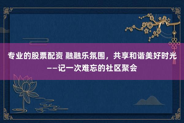 专业的股票配资 融融乐氛围，共享和谐美好时光——记一次难忘的社区聚会