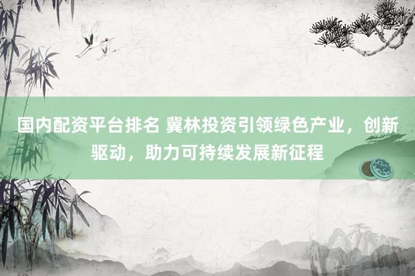 国内配资平台排名 冀林投资引领绿色产业，创新驱动，助力可持续发展新征程