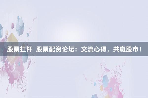 股票扛杆  股票配资论坛：交流心得，共赢股市！