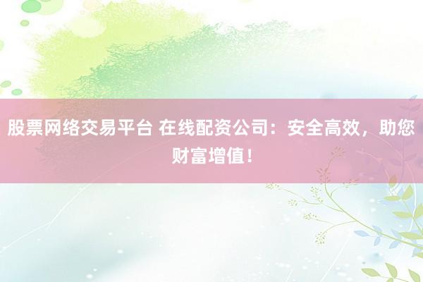 股票网络交易平台 在线配资公司：安全高效，助您财富增值！