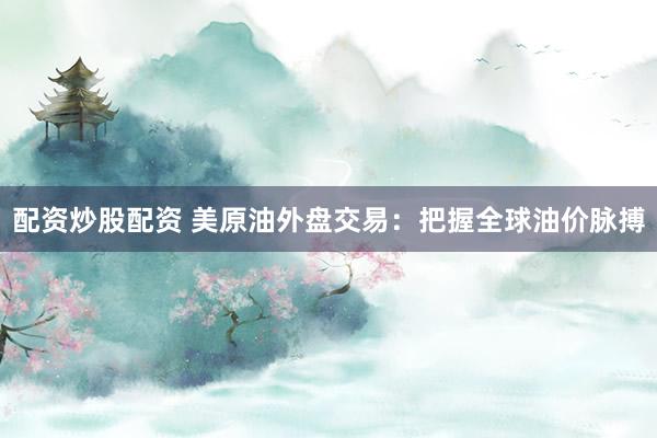 配资炒股配资 美原油外盘交易：把握全球油价脉搏