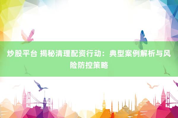 炒股平台 揭秘清理配资行动：典型案例解析与风险防控策略