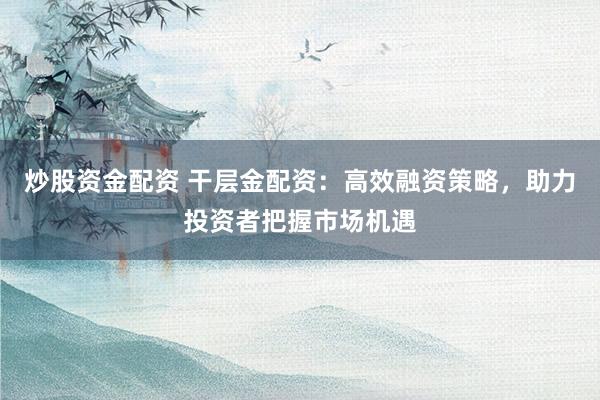 炒股资金配资 干层金配资：高效融资策略，助力投资者把握市场机遇