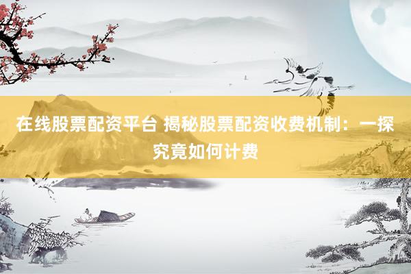 在线股票配资平台 揭秘股票配资收费机制：一探究竟如何计费