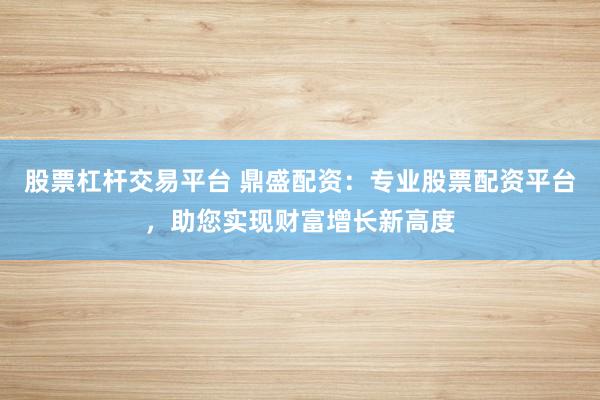 股票杠杆交易平台 鼎盛配资：专业股票配资平台，助您实现财富增长新高度