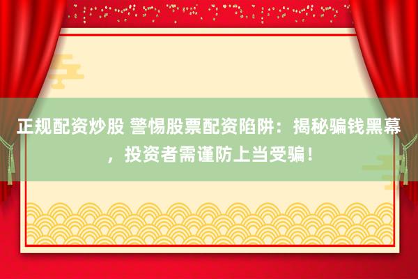正规配资炒股 警惕股票配资陷阱：揭秘骗钱黑幕，投资者需谨防上当受骗！