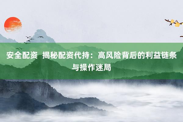 安全配资  揭秘配资代持：高风险背后的利益链条与操作迷局