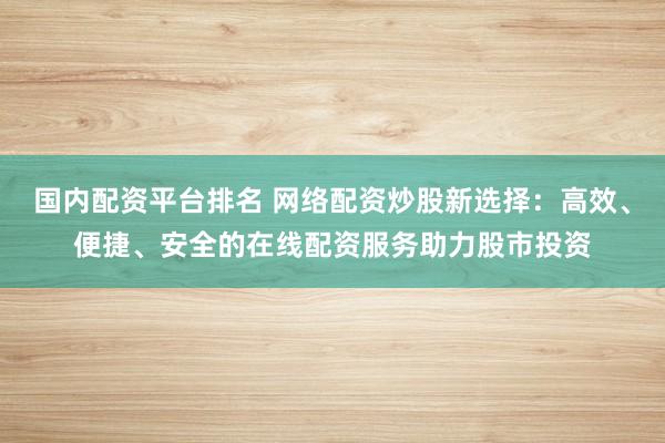 国内配资平台排名 网络配资炒股新选择：高效、便捷、安全的在线配资服务助力股市投资