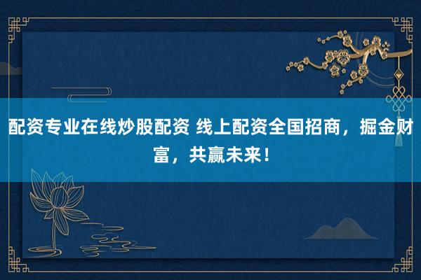 配资专业在线炒股配资 线上配资全国招商，掘金财富，共赢未来！