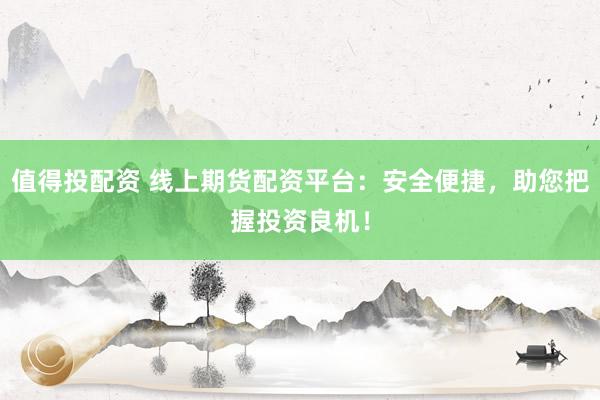 值得投配资 线上期货配资平台：安全便捷，助您把握投资良机！