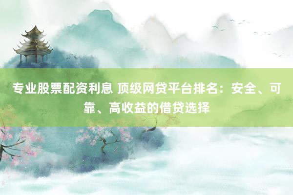专业股票配资利息 顶级网贷平台排名：安全、可靠、高收益的借贷选择