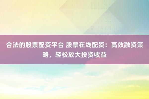 合法的股票配资平台 股票在线配资：高效融资策略，轻松放大投资收益