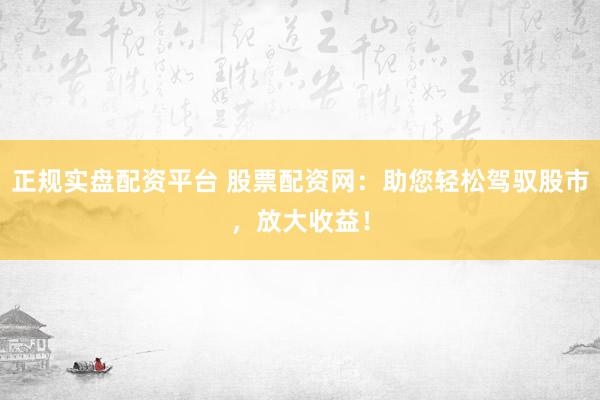 正规实盘配资平台 股票配资网：助您轻松驾驭股市，放大收益！