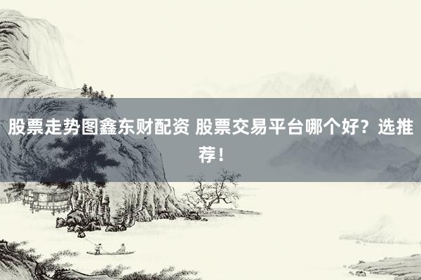 股票走势图鑫东财配资 股票交易平台哪个好？选推荐！