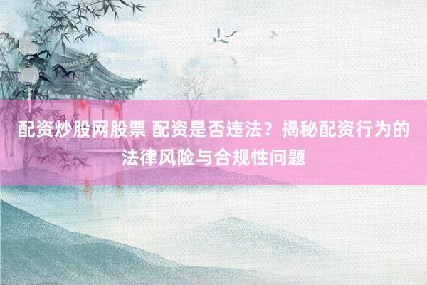 配资炒股网股票 配资是否违法？揭秘配资行为的法律风险与合规性问题