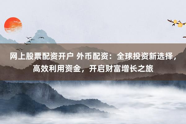 网上股票配资开户 外币配资：全球投资新选择，高效利用资金，开启财富增长之旅