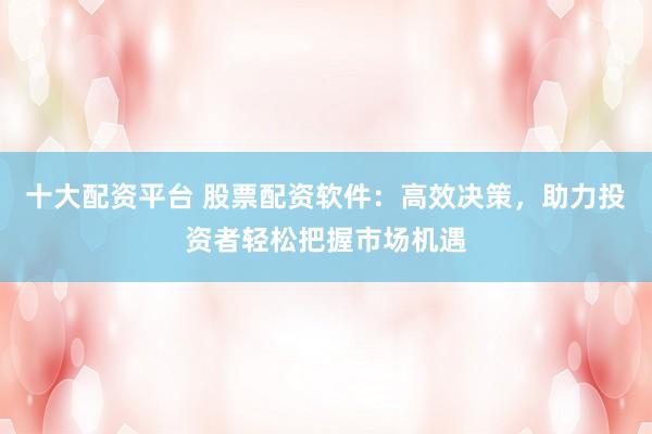 十大配资平台 股票配资软件：高效决策，助力投资者轻松把握市场机遇