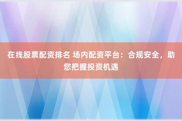 在线股票配资排名 场内配资平台：合规安全，助您把握投资机遇