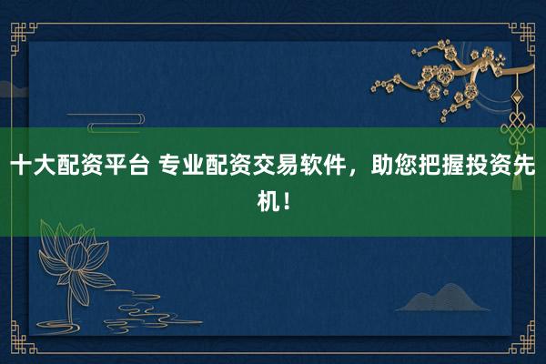 十大配资平台 专业配资交易软件，助您把握投资先机！