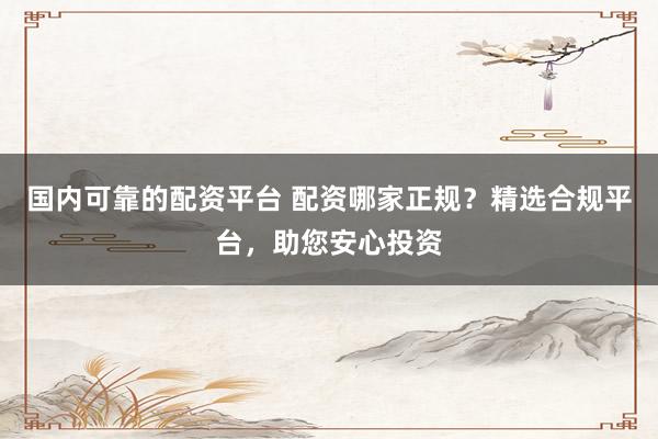 国内可靠的配资平台 配资哪家正规？精选合规平台，助您安心投资