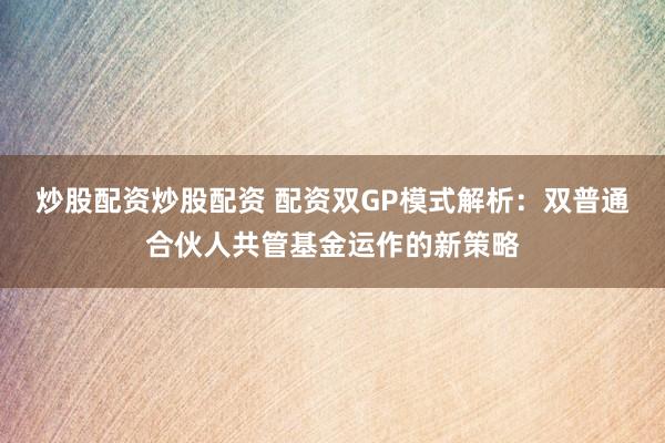 炒股配资炒股配资 配资双GP模式解析：双普通合伙人共管基金运作的新策略