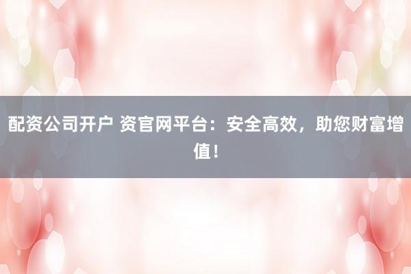 配资公司开户 资官网平台：安全高效，助您财富增值！
