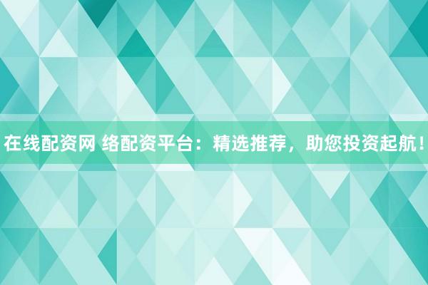 在线配资网 络配资平台：精选推荐，助您投资起航！