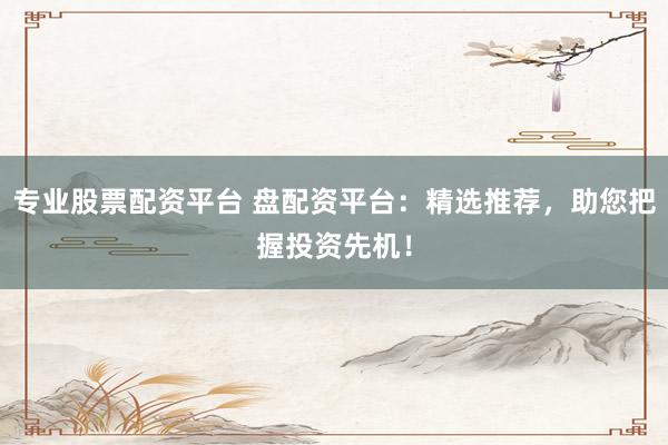 专业股票配资平台 盘配资平台：精选推荐，助您把握投资先机！