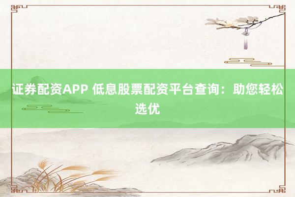 证券配资APP 低息股票配资平台查询：助您轻松选优