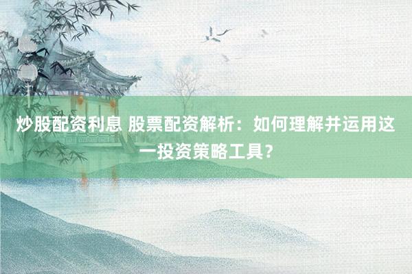 炒股配资利息 股票配资解析：如何理解并运用这一投资策略工具？