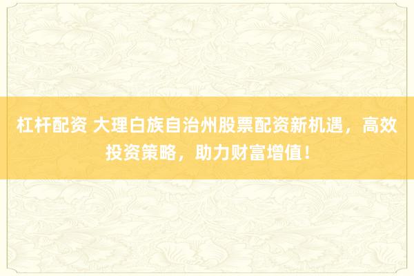 杠杆配资 大理白族自治州股票配资新机遇，高效投资策略，助力财富增值！