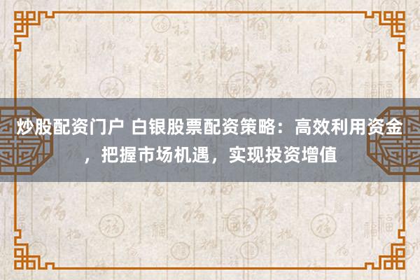炒股配资门户 白银股票配资策略：高效利用资金，把握市场机遇，实现投资增值