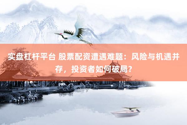实盘杠杆平台 股票配资遭遇难题：风险与机遇并存，投资者如何破局？